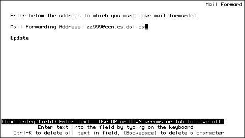 
                                                                   Mail Forward

   Enter below the address to which you want your mail forwarded.

   Mail Forwarding Address: zz999@chebucto.ns.ca_
                                
   Update 






(Text entry field) Enter text.  Use UP or DOWN arrows or tab to move off.
            Enter text into the field by typing on the keyboard            
    Ctrl-K to delete all text in field, [Backspace] to delete a character    
